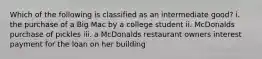 Which of the following is classified as an intermediate good? i. the purchase of a Big Mac by a college student ii. McDonalds purchase of pickles iii. a McDonalds restaurant owners interest payment for the loan on her building