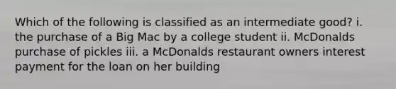 Which of the following is classified as an intermediate good? i. the purchase of a Big Mac by a college student ii. McDonalds purchase of pickles iii. a McDonalds restaurant owners interest payment for the loan on her building