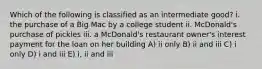 Which of the following is classified as an intermediate good? i. the purchase of a Big Mac by a college student ii. McDonald's purchase of pickles iii. a McDonald's restaurant owner's interest payment for the loan on her building A) ii only B) ii and iii C) i only D) i and iii E) i, ii and iii