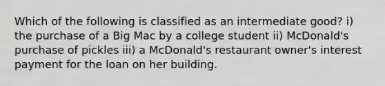 Which of the following is classified as an intermediate good? i) the purchase of a Big Mac by a college student ii) McDonald's purchase of pickles iii) a McDonald's restaurant owner's interest payment for the loan on her building.