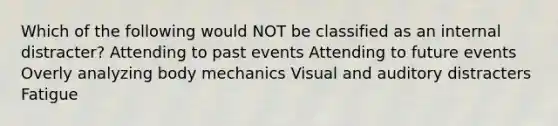 Which of the following would NOT be classified as an internal distracter? Attending to past events Attending to future events Overly analyzing body mechanics Visual and auditory distracters Fatigue