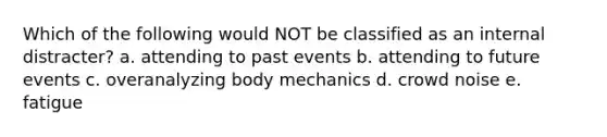 Which of the following would NOT be classified as an internal distracter? a. attending to past events b. attending to future events c. overanalyzing body mechanics d. crowd noise e. fatigue