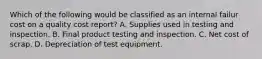 Which of the following would be classified as an internal failur cost on a quality cost report? A. Supplies used in testing and inspection. B. Final product testing and inspection. C. Net cost of scrap. D. Depreciation of test equipment.