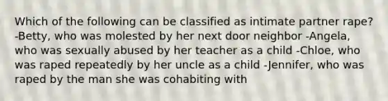 Which of the following can be classified as intimate partner rape? -Betty, who was molested by her next door neighbor -Angela, who was sexually abused by her teacher as a child -Chloe, who was raped repeatedly by her uncle as a child -Jennifer, who was raped by the man she was cohabiting with