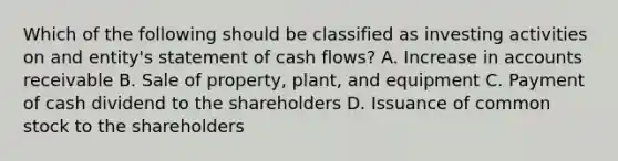 Which of the following should be classified as investing activities on and entity's statement of cash flows? A. Increase in accounts receivable B. Sale of property, plant, and equipment C. Payment of cash dividend to the shareholders D. Issuance of common stock to the shareholders