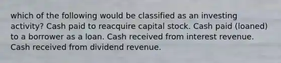 which of the following would be classified as an investing activity? Cash paid to reacquire capital stock. Cash paid (loaned) to a borrower as a loan. Cash received from interest revenue. Cash received from dividend revenue.