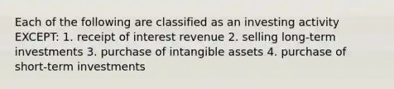 Each of the following are classified as an investing activity EXCEPT: 1. receipt of interest revenue 2. selling long-term investments 3. purchase of intangible assets 4. purchase of short-term investments