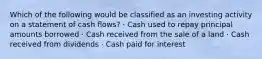 Which of the following would be classified as an investing activity on a statement of cash flows? · Cash used to repay principal amounts borrowed · Cash received from the sale of a land · Cash received from dividends · Cash paid for interest