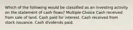 Which of the following would be classified as an investing activity on the statement of cash flows? Multiple Choice Cash received from sale of land. Cash paid for interest. Cash received from stock issuance. Cash dividends paid.