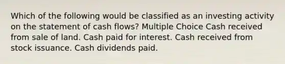 Which of the following would be classified as an investing activity on the statement of cash flows? Multiple Choice Cash received from sale of land. Cash paid for interest. Cash received from stock issuance. Cash dividends paid.