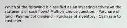 Which of the following is classified as an investing activity on the statement of cash flows? Multiple choice question. - Purchase of land - Payment of dividend - Purchase of inventory - Cash sale to customers