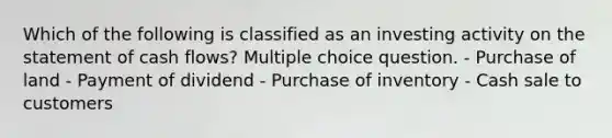 Which of the following is classified as an investing activity on the statement of cash flows? Multiple choice question. - Purchase of land - Payment of dividend - Purchase of inventory - Cash sale to customers