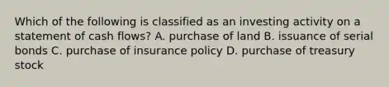 Which of the following is classified as an investing activity on a statement of cash flows? A. purchase of land B. issuance of serial bonds C. purchase of insurance policy D. purchase of treasury stock