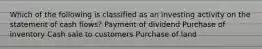 Which of the following is classified as an investing activity on the statement of cash flows? Payment of dividend Purchase of inventory Cash sale to customers Purchase of land