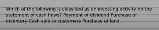 Which of the following is classified as an investing activity on the statement of cash flows? Payment of dividend Purchase of inventory Cash sale to customers Purchase of land