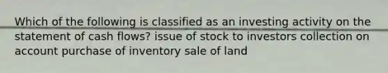 Which of the following is classified as an investing activity on the statement of cash flows? issue of stock to investors collection on account purchase of inventory sale of land