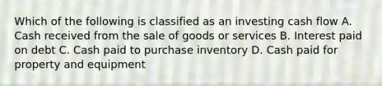 Which of the following is classified as an investing cash flow A. Cash received from the sale of goods or services B. Interest paid on debt C. Cash paid to purchase inventory D. Cash paid for property and equipment