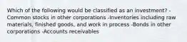 Which of the following would be classified as an investment? -Common stocks in other corporations -Inventories including raw materials, finished goods, and work in process -Bonds in other corporations -Accounts receivables