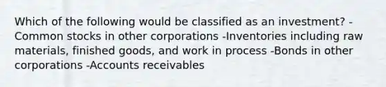 Which of the following would be classified as an investment? -Common stocks in other corporations -Inventories including raw materials, finished goods, and work in process -Bonds in other corporations -Accounts receivables