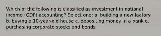 Which of the following is classified as investment in national income (GDP) accounting? Select one: a. building a new factory b. buying a 10-year-old house c. depositing money in a bank d. purchasing corporate stocks and bonds