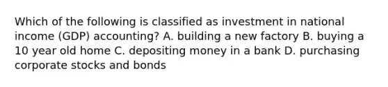 Which of the following is classified as investment in national income (GDP) accounting? A. building a new factory B. buying a 10 year old home C. depositing money in a bank D. purchasing corporate stocks and bonds