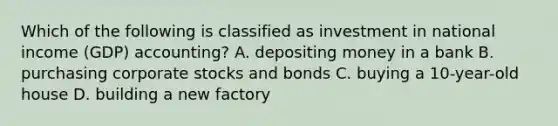 Which of the following is classified as investment in national income (GDP) accounting? A. depositing money in a bank B. purchasing corporate stocks and bonds C. buying a 10-year-old house D. building a new factory