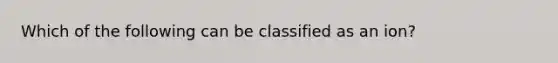 Which of the following can be classified as an ion?