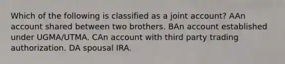 Which of the following is classified as a joint account? AAn account shared between two brothers. BAn account established under UGMA/UTMA. CAn account with third party trading authorization. DA spousal IRA.