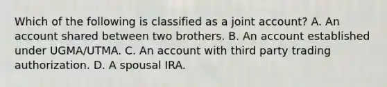 Which of the following is classified as a joint account? A. An account shared between two brothers. B. An account established under UGMA/UTMA. C. An account with third party trading authorization. D. A spousal IRA.