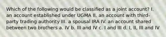 Which of the following would be classified as a joint account? I. an account established under UGMA II. an account with third-party trading authority III. a spousal IRA IV. an account shared between two brothers a. IV b. III and IV c. I and III d. I, II, III and IV