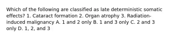 Which of the following are classified as late deterministic somatic effects? 1. Cataract formation 2. Organ atrophy 3. Radiation-induced malignancy A. 1 and 2 only B. 1 and 3 only C. 2 and 3 only D. 1, 2, and 3