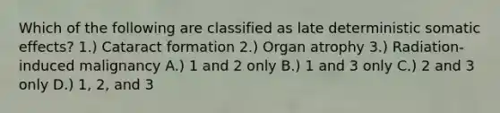 Which of the following are classified as late deterministic somatic effects? 1.) Cataract formation 2.) Organ atrophy 3.) Radiation-induced malignancy A.) 1 and 2 only B.) 1 and 3 only C.) 2 and 3 only D.) 1, 2, and 3