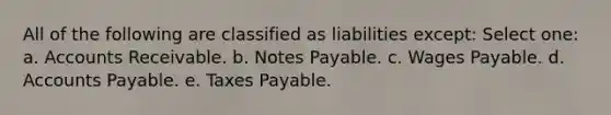 All of the following are classified as liabilities except: Select one: a. Accounts Receivable. b. <a href='https://www.questionai.com/knowledge/kFEYigYd5S-notes-payable' class='anchor-knowledge'>notes payable</a>. c. Wages Payable. d. <a href='https://www.questionai.com/knowledge/kWc3IVgYEK-accounts-payable' class='anchor-knowledge'>accounts payable</a>. e. Taxes Payable.