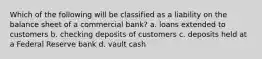 Which of the following will be classified as a liability on the balance sheet of a commercial bank? a. loans extended to customers b. checking deposits of customers c. deposits held at a Federal Reserve bank d. vault cash