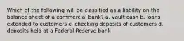 Which of the following will be classified as a liability on the balance sheet of a commercial bank? a. vault cash b. loans extended to customers c. checking deposits of customers d. deposits held at a Federal Reserve bank