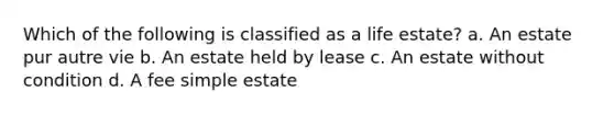 Which of the following is classified as a life estate? a. An estate pur autre vie b. An estate held by lease c. An estate without condition d. A fee simple estate