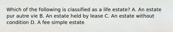 Which of the following is classified as a life estate? A. An estate pur autre vie B. An estate held by lease C. An estate without condition D. A fee simple estate