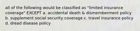 all of the following would be classified as "limited insurance coverage" EXCEPT a. accidental death & dismemberment policy b. supplement social security coverage c. travel insurance policy d. dread disease policy