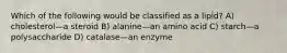 Which of the following would be classified as a lipid? A) cholesterol—a steroid B) alanine—an amino acid C) starch—a polysaccharide D) catalase—an enzyme