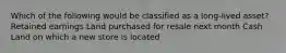 Which of the following would be classified as a long-lived asset? Retained earnings Land purchased for resale next month Cash Land on which a new store is located