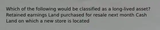 Which of the following would be classified as a long-lived asset? Retained earnings Land purchased for resale next month Cash Land on which a new store is located