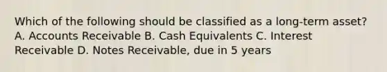 Which of the following should be classified as a​ long-term asset? A. Accounts Receivable B. Cash Equivalents C. Interest Receivable D. Notes​ Receivable, due in 5 years