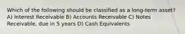 Which of the following should be classified as a long-term asset? A) Interest Receivable B) Accounts Receivable C) Notes Receivable, due in 5 years D) Cash Equivalents