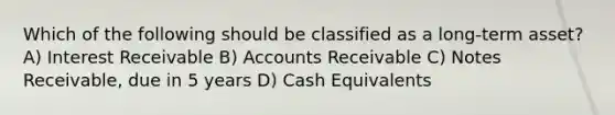 Which of the following should be classified as a long-term asset? A) Interest Receivable B) Accounts Receivable C) Notes Receivable, due in 5 years D) Cash Equivalents