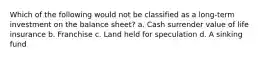 Which of the following would not be classified as a long-term investment on the balance sheet? a. Cash surrender value of life insurance b. Franchise c. Land held for speculation d. A sinking fund