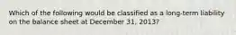 Which of the following would be classified as a long-term liability on the balance sheet at December 31, 2013?