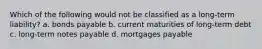 Which of the following would not be classified as a long-term liability? a. bonds payable b. current maturities of long-term debt c. long-term notes payable d. mortgages payable