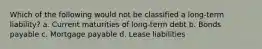 Which of the following would not be classified a long-term liability? a. Current maturities of long-term debt b. Bonds payable c. Mortgage payable d. Lease liabilities