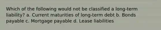 Which of the following would not be classified a long-term liability? a. Current maturities of long-term debt b. Bonds payable c. Mortgage payable d. Lease liabilities