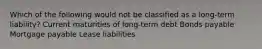 Which of the following would not be classified as a long-term liability? Current maturities of long-term debt Bonds payable Mortgage payable Lease liabilities